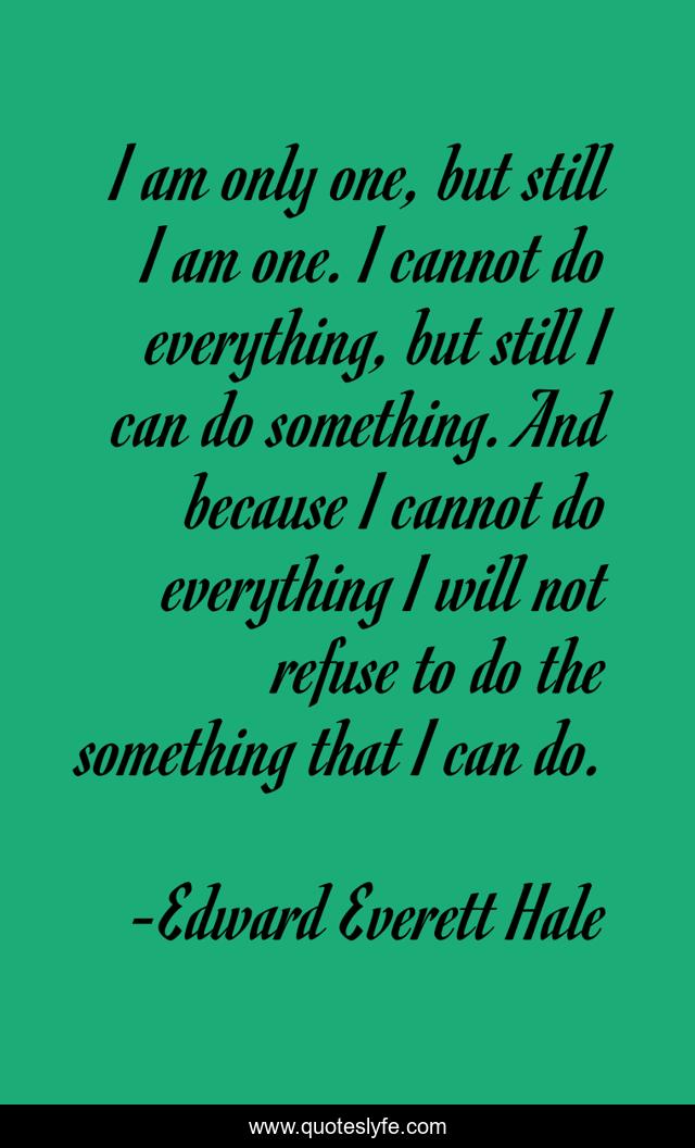 I am only one, but still I am one. I cannot do everything, but still I can do something. And because I cannot do everything I will not refuse to do the something that I can do.