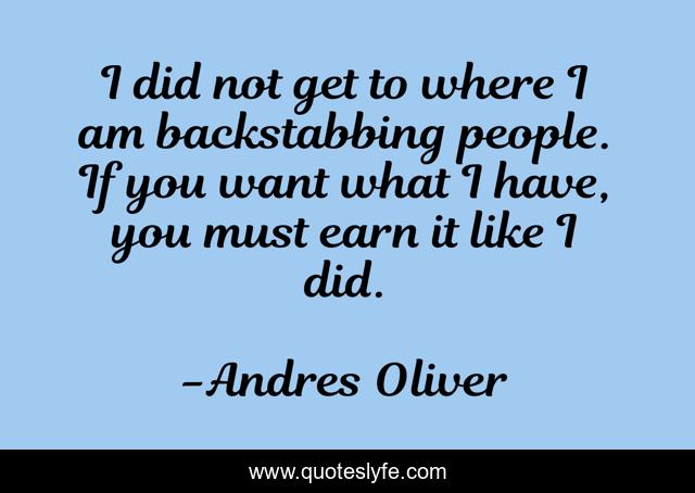 I did not get to where I am backstabbing people. If you want what I have, you must earn it like I did.