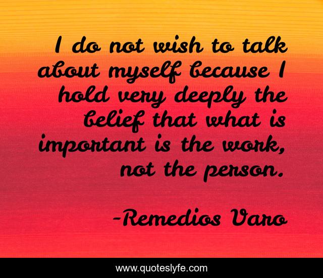 I do not wish to talk about myself because I hold very deeply the belief that what is important is the work, not the person.