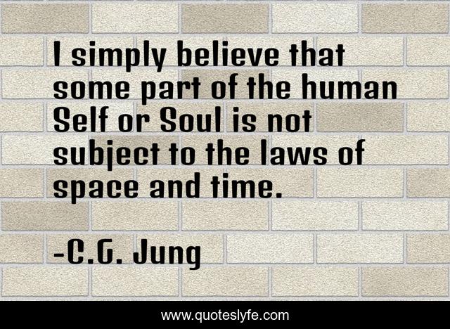 I simply believe that some part of the human Self or Soul is not subject to the laws of space and time.