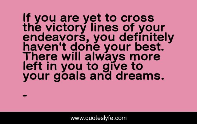 If you are yet to cross the victory lines of your endeavors, you definitely haven't done your best. There will always more left in you to give to your goals and dreams.