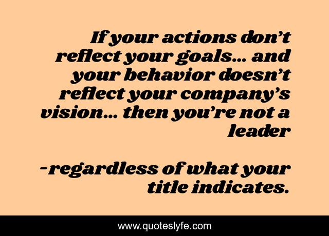If your actions don’t reflect your goals… and your behavior doesn’t reflect your company’s vision… then you’re not a leader
