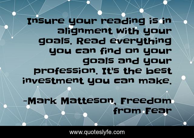 Insure your reading is in alignment with your goals. Read everything you can find on your goals and your profession. It's the best investment you can make.