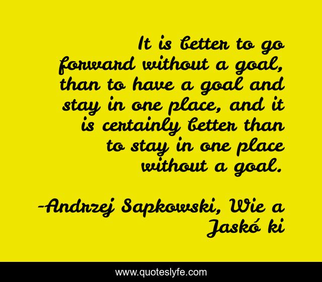 It is better to go forward without a goal, than to have a goal and stay in one place, and it is certainly better than to stay in one place without a goal.