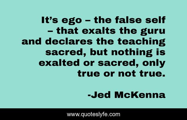 It’s ego – the false self – that exalts the guru and declares the teaching sacred, but nothing is exalted or sacred, only true or not true.
