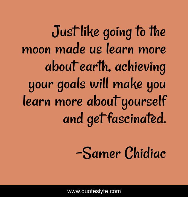 Just like going to the moon made us learn more about earth, achieving your goals will make you learn more about yourself and get fascinated.