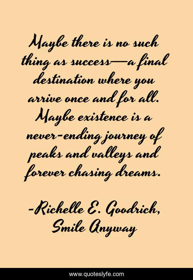 Maybe there is no such thing as success—a final destination where you arrive once and for all. Maybe existence is a never-ending journey of peaks and valleys and forever chasing dreams.
