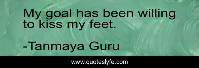 My goal has been willing to kiss my feet.