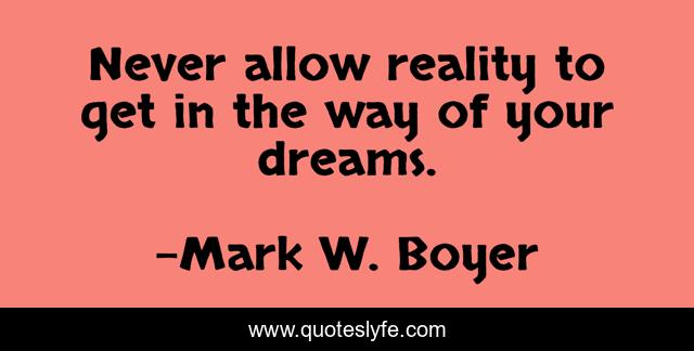 Never allow reality to get in the way of your dreams.