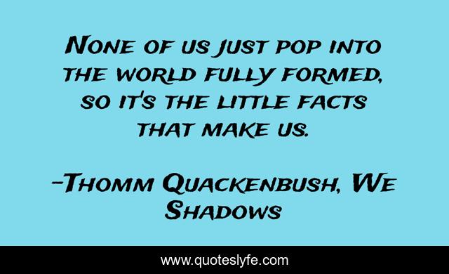 None of us just pop into the world fully formed, so it's the little facts that make us.
