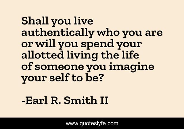Shall you live authentically who you are or will you spend your allotted living the life of someone you imagine your self to be?
