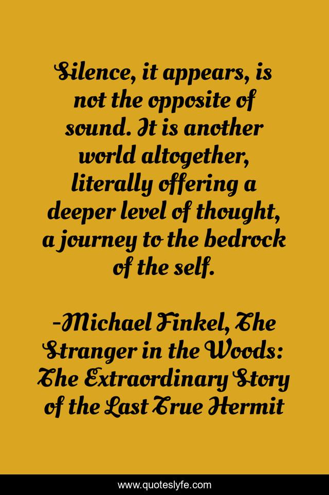 Silence, it appears, is not the opposite of sound. It is another world altogether, literally offering a deeper level of thought, a journey to the bedrock of the self.