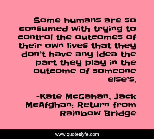 Some humans are so consumed with trying to control the outcomes of their own lives that they don’t have any idea the part they play in the outcome of someone else’s.