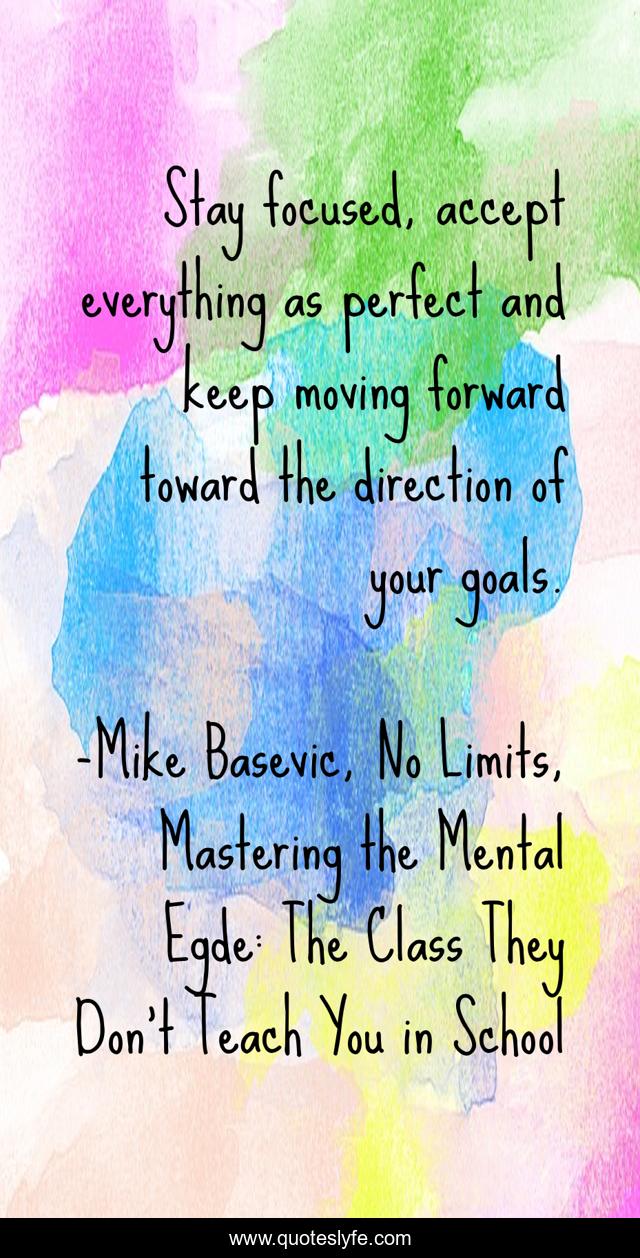 Stay focused, accept everything as perfect and keep moving forward toward the direction of your goals.