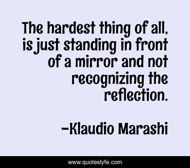 The hardest thing of all, is just standing in front of a mirror and not recognizing the reflection.