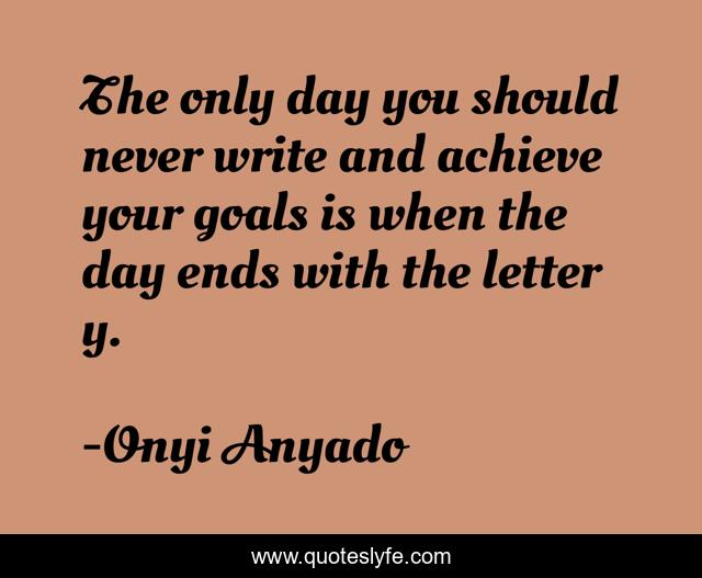 The only day you should never write and achieve your goals is when the day ends with the letter y.
