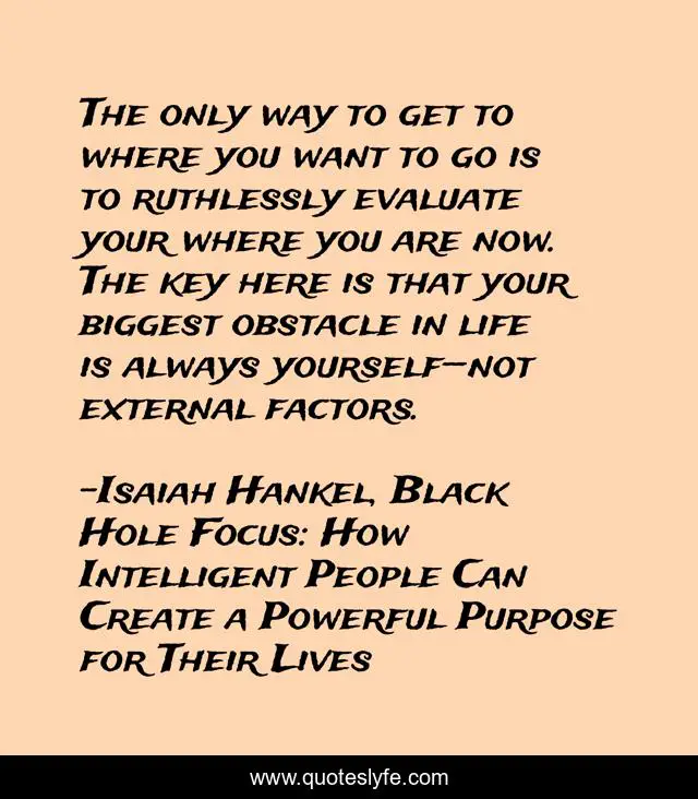 The only way to get to where you want to go is to ruthlessly evaluate your where you are now. The key here is that your biggest obstacle in life is always yourself—not external factors.