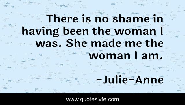There is no shame in having been the woman I was. She made me the woman I am.