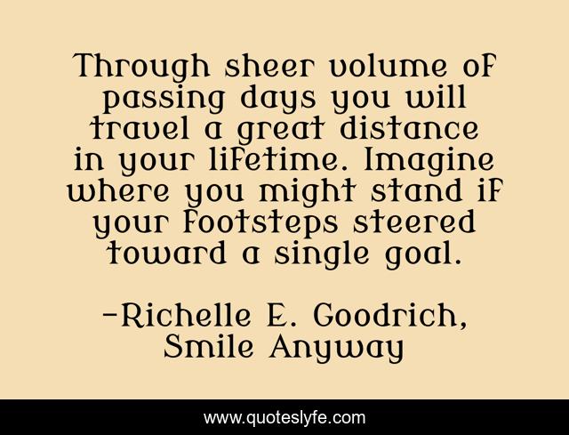 Through sheer volume of passing days you will travel a great distance in your lifetime. Imagine where you might stand if your footsteps steered toward a single goal.