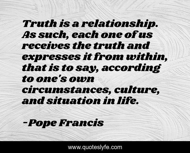 Truth is a relationship. As such, each one of us receives the truth and expresses it from within, that is to say, according to one's own circumstances, culture, and situation in life.