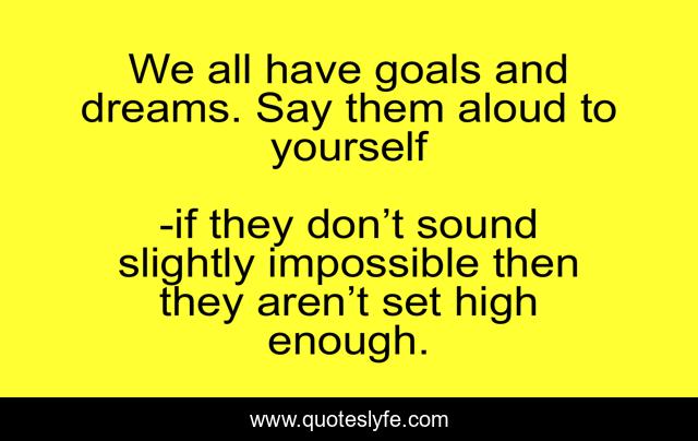 We all have goals and dreams. Say them aloud to yourself