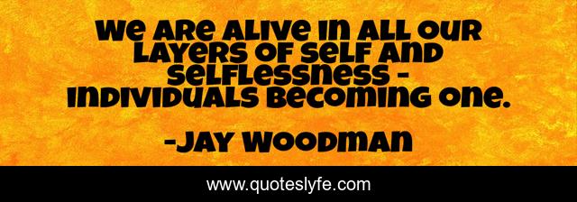 We are alive in all our layers of self and selflessness - individuals becoming one.