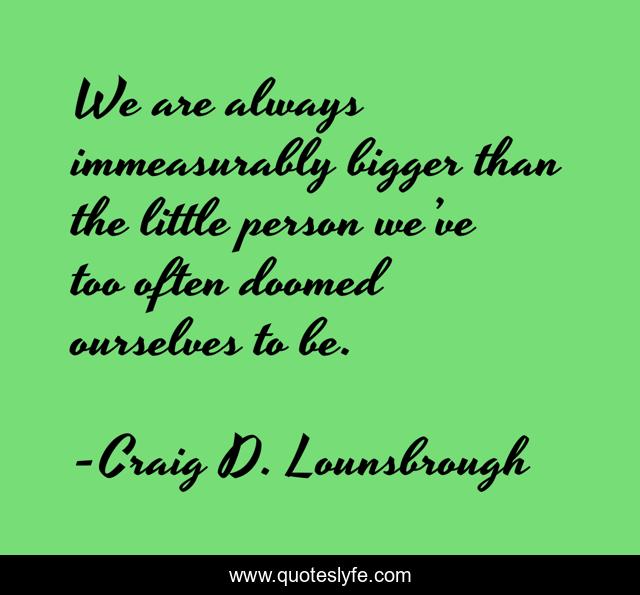 We are always immeasurably bigger than the little person we’ve too often doomed ourselves to be.