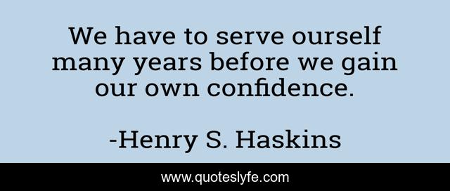 We have to serve ourself many years before we gain our own confidence.