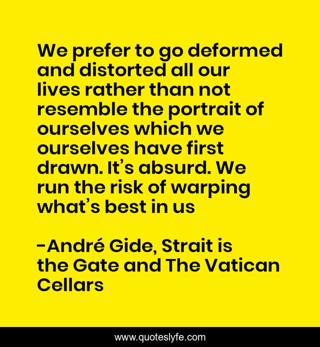 We prefer to go deformed and distorted all our lives rather than not resemble the portrait of ourselves which we ourselves have first drawn. It’s absurd. We run the risk of warping what’s best in us