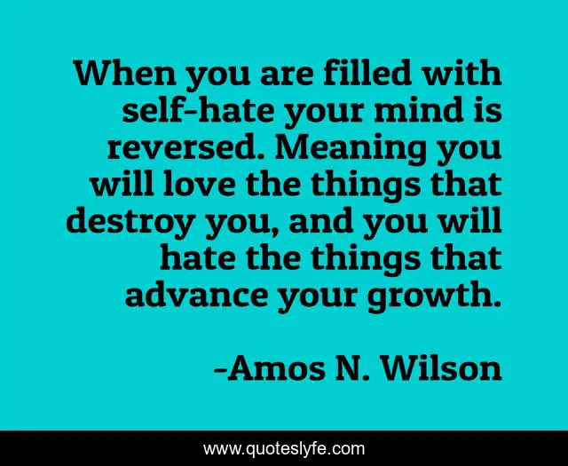 When you are filled with self-hate your mind is reversed. Meaning you will love the things that destroy you, and you will hate the things that advance your growth.