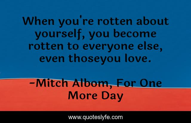 When you're rotten about yourself, you become rotten to everyone else, even thoseyou love.