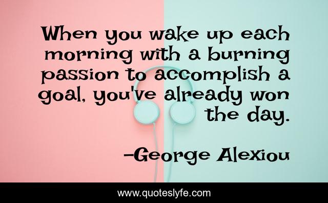 When you wake up each morning with a burning passion to accomplish a goal, you've already won the day.