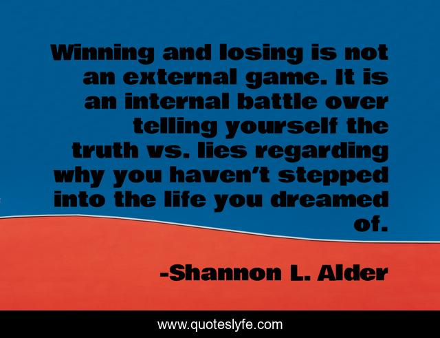 Winning and losing is not an external game. It is an internal battle over telling yourself the truth vs. lies regarding why you haven’t stepped into the life you dreamed of.