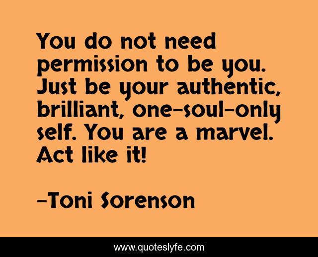You do not need permission to be you. Just be your authentic, brilliant, one-soul-only self. You are a marvel. Act like it!