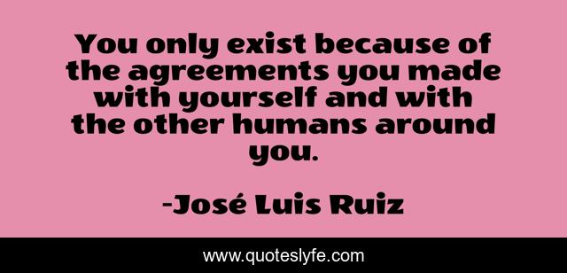 You only exist because of the agreements you made with yourself and with the other humans around you.