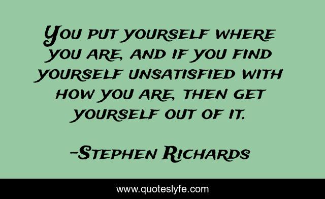 You put yourself where you are, and if you find yourself unsatisfied with how you are, then get yourself out of it.