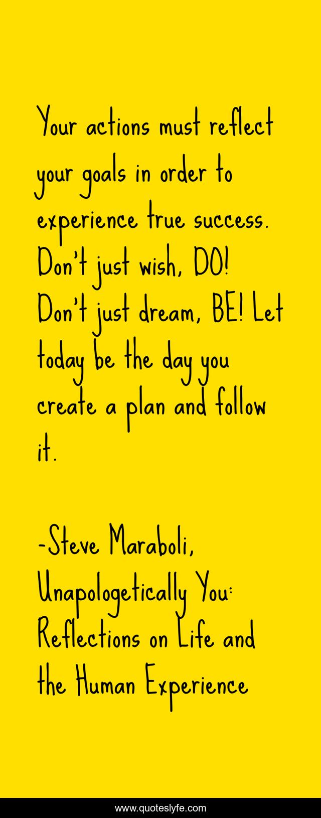 Your actions must reflect your goals in order to experience true success. Don't just wish, DO! Don't just dream, BE! Let today be the day you create a plan and follow it.