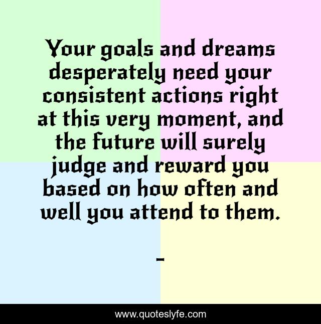 Your goals and dreams desperately need your consistent actions right at this very moment, and the future will surely judge and reward you based on how often and well you attend to them.