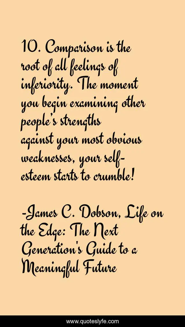 10. Comparison is the root of all feelings of inferiority. The moment you begin examining other people’s strengths against your most obvious weaknesses, your self-esteem starts to crumble!