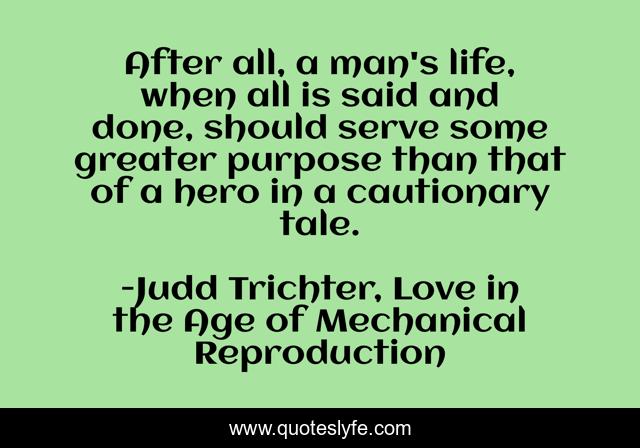 After all, a man's life, when all is said and done, should serve some greater purpose than that of a hero in a cautionary tale.