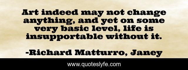 Art indeed may not change anything, and yet on some very basic level, life is insupportable without it.