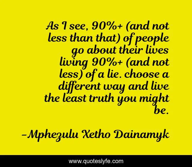 As I see, 90%+ (and not less than that) of people go about their lives living 90%+ (and not less) of a lie. choose a different way and live the least truth you might be.