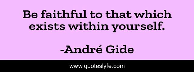 Be faithful to that which exists within yourself.