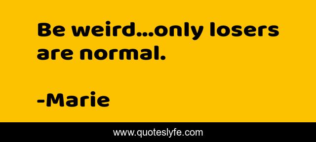 Be weird...only losers are normal.