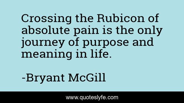 Crossing the Rubicon of absolute pain is the only journey of purpose and meaning in life.