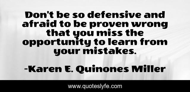 Don't be so defensive and afraid to be proven wrong that you miss the opportunity to learn from your mistakes.