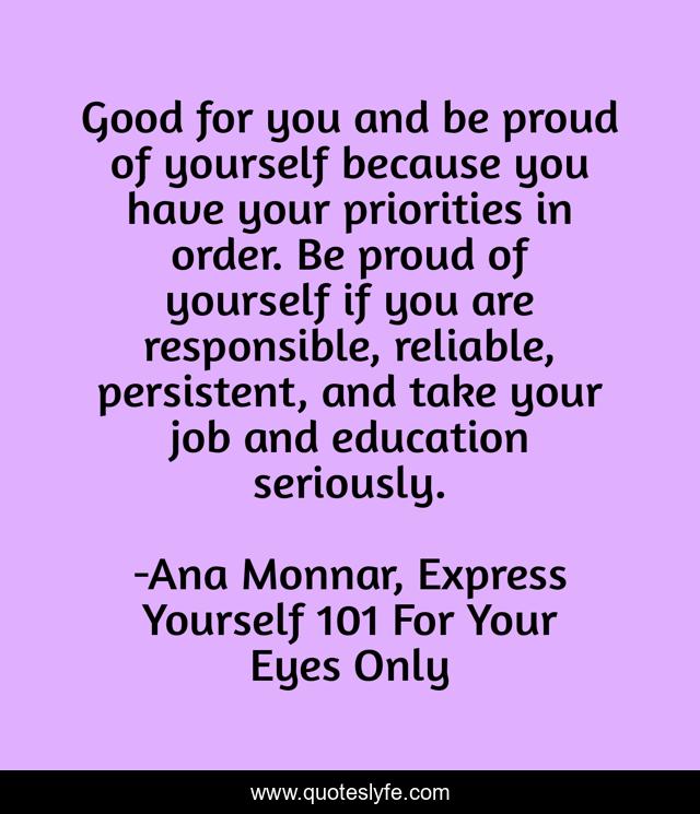 Good for you and be proud of yourself because you have your priorities in order. Be proud of yourself if you are responsible, reliable, persistent, and take your job and education seriously.