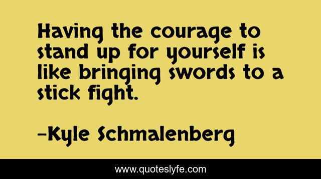 Having the courage to stand up for yourself is like bringing swords to a stick fight.