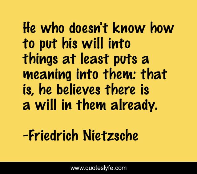 He who doesn't know how to put his will into things at least puts a meaning into them: that is, he believes there is a will in them already.