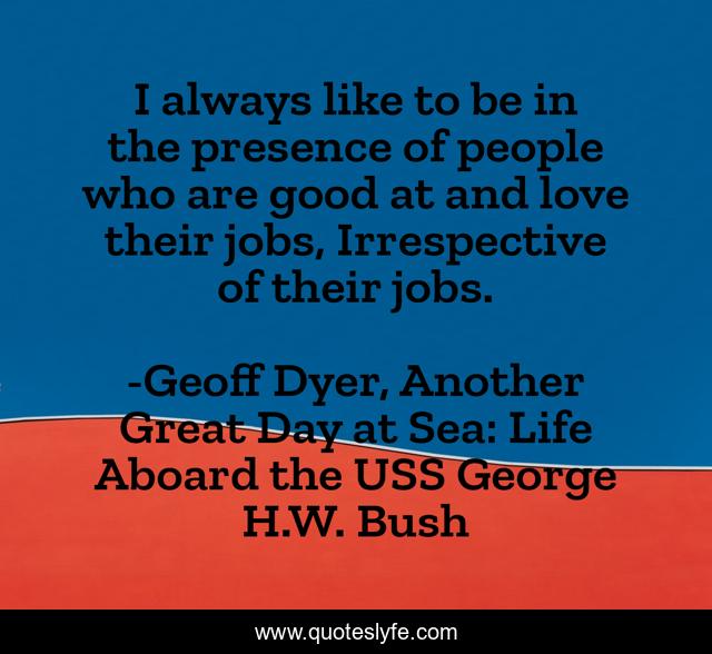 I always like to be in the presence of people who are good at and love their jobs, Irrespective of their jobs.